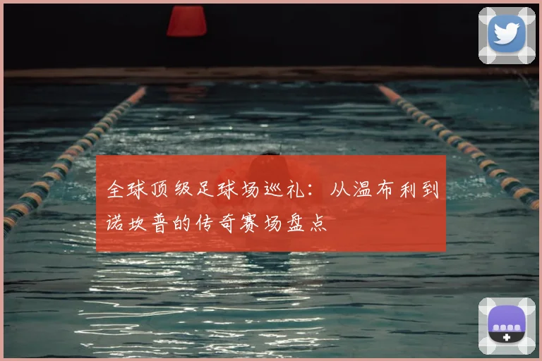 全球顶级足球场巡礼:从温布利到诺坎普的传奇赛场盘点