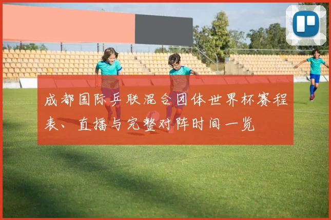 成都国际乒联混合团体世界杯赛程表、直播与完整对阵时间一览