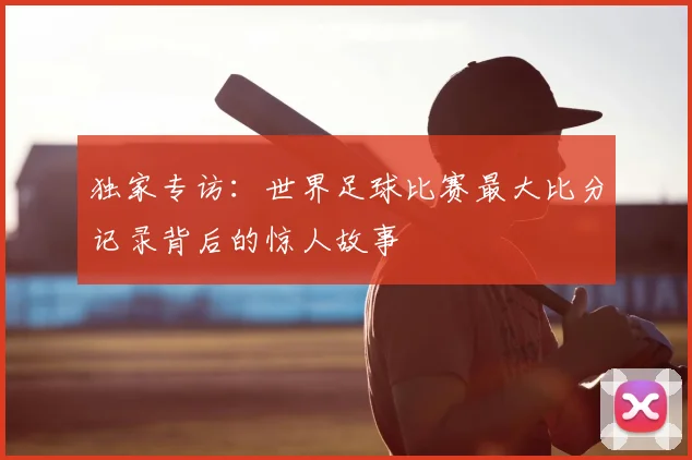 独家专访:世界足球比赛最大比分记录背后的惊人故事