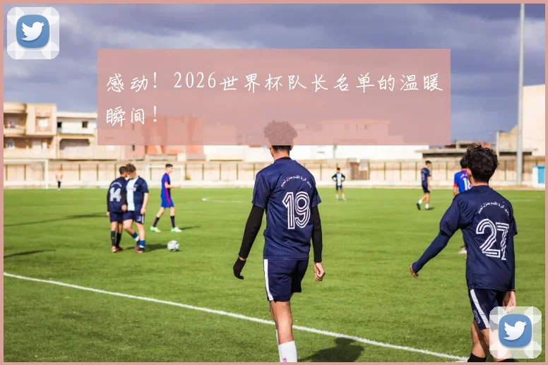 感动！2026世界杯队长名单的温暖瞬间！