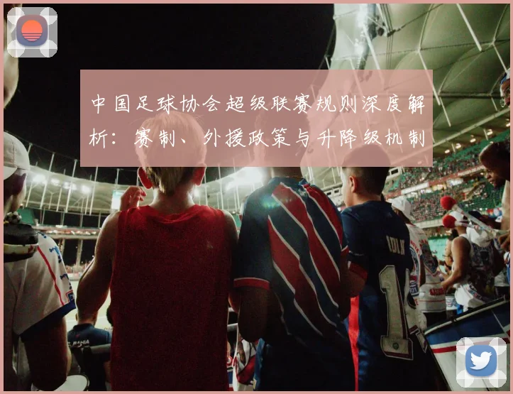 中国足球协会超级联赛规则深度解析：赛制、外援政策与升降级机制全解读