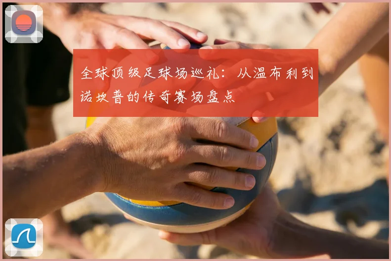 全球顶级足球场巡礼：从温布利到诺坎普的传奇赛场盘点