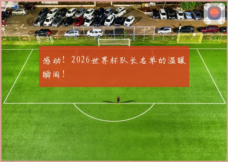 感动!2026世界杯队长名单的温暖瞬间!
