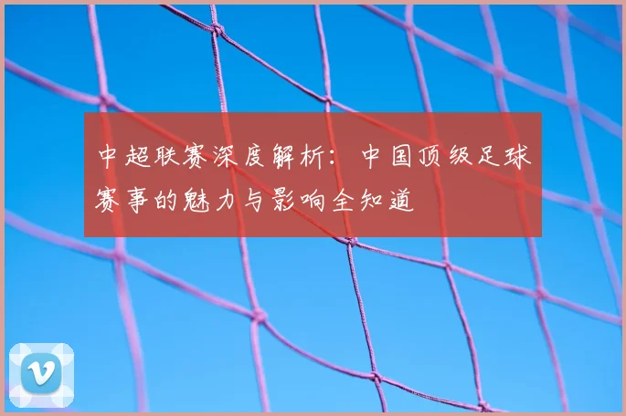 中超联赛深度解析：中国顶级足球赛事的魅力与影响全知道