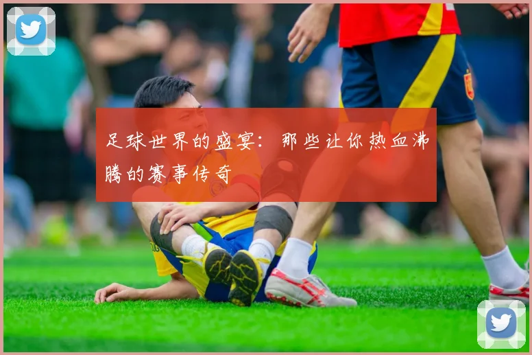 足球世界的盛宴：那些让你热血沸腾的赛事传奇