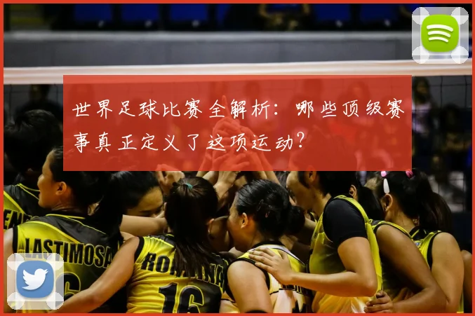 世界足球比赛全解析:哪些顶级赛事真正定义了这项运动?