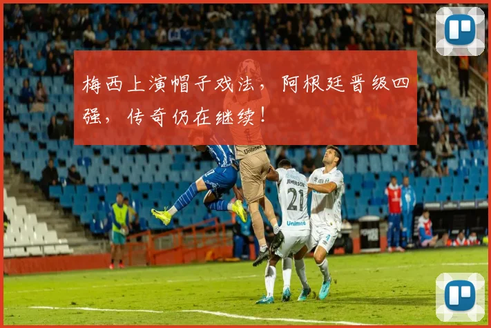 梅西上演帽子戏法，阿根廷晋级四强，传奇仍在继续！
